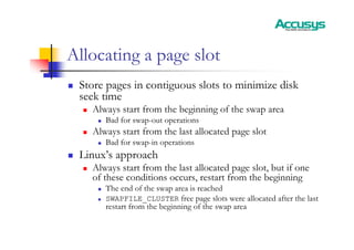 Allocating a page slot
„ Store pages in contiguous slots to minimize disk
seek time
„ Always start from the beginning of the swap area
„ Bad for swap-out operations
„ Always start from the last allocated page slot
„ Bad for swap-in operations
„ Linux’s approach
„ Always start from the last allocated page slot, but if one
of these conditions occurs, restart from the beginning
„ The end of the swap area is reached
„ SWAPFILE_CLUSTER free page slots were allocated after the last
restart from the beginning of the swap area
 