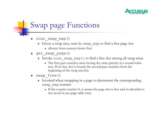 Swap page Functions
„ scan_swap_map()
„ Given a swap area, scan its swap_map to find a free page slot
„ allocate from current cluster first
„ get_swap_page()
„ Invoke scan_swap_map() to find a free slot among all swap areas
„ The first pass searches areas having the same priority in a round-robin
way. If no free slot is found, the second pass searches from the
beginning of the swap area list.
„ swap_free()
„ Invoked when swapping in a page to decrement the corresponding
swap_map counter
„ If the counter reaches 0, it means the page slot is free and its identifier is
not saved in any page table entry
 