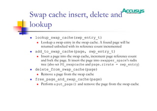 Swap cache insert, delete and
lookup
„ lookup_swap_cache(swp_entry_t)
„ Lookup a swap entry in the swap cache. A found page will be
returned unlocked with its reference count incremented
„ add_to_swap_cache(page, swp_entry_t)
„ Insert a page into the swap cache, increment page reference count
and lock the page. It insert the page into swapper_space’s radix
tree (also set PG_swapcache and page.rivate = swp_entry)
„ delete_from_swap_cache(page)
„ Remove a page from the swap cache
„ free_page_and_swap_cache(page)
„ Perform a put_page() and remove the page from the swap cache
 