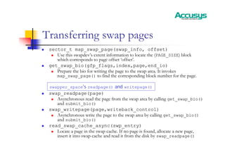 Transferring swap pages
„ sector_t map_swap_page(swap_info, offset)
„ Use this swapdev’s extent information to locate the (PAGE_SIZE) block
which corresponds to page offset ‘offset’.
„ get_swap_bio(gfp_flags,index,page,end_io)
„ Prepare the bio for writing the page to the swap area. It invokes
map_swap_page() to find the corresponding block number for the page.
„ swap_readpage(page)
„ Asynchronous read the page from the swap area by calling get_swap_bio()
and submit_bio()
„ swap_writepage(page,writeback_control)
„ Asynchronous write the page to the swap area by calling get_swap_bio()
and submit_bio()
„ read_swap_cache_async(swp_entry)
„ Locate a page in the swap cache. If no page is found, allocate a new page,
insert it into swap cache and read it from the disk by swap_readpage()
swapper_space’s readpage() and writepage()
 