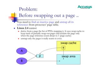 Problem:
Before swapping out a page ..
„ You need to find an inactive page and unmap all its
references from processes’ page table.
„ Linux 2.4 cannot
„ derive from a page the list of PTEs mapping it. It uses swap cache to
keep track of partially swap-out pages and reclaim the page only
when the page reference count drops to 1 (page cache)
„ unmap only the pages it really wants to evict.
A
B
swap area
swap cache
p
p
e
 