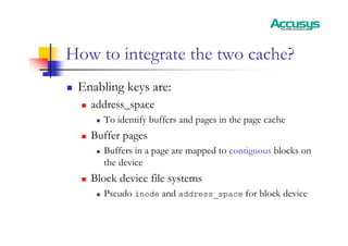 How to integrate the two cache?
„ Enabling keys are:
„ address_space
„ To identify buffers and pages in the page cache
„ Buffer pages
„ Buffers in a page are mapped to contiguous blocks on
the device
„ Block device file systems
„ Pseudo inode and address_space for block device
 