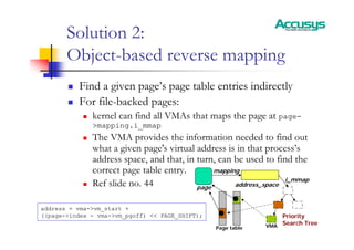 Solution 2:
Object-based reverse mapping
„ Find a given page’s page table entries indirectly
„ For file-backed pages:
„ kernel can find all VMAs that maps the page at page-
>mapping.i_mmap
„ The VMA provides the information needed to find out
what a given page's virtual address is in that process’s
address space, and that, in turn, can be used to find the
correct page table entry.
„ Ref slide no. 44 page
mapping
i_mmap
address = vma->vm_start +
((page->index - vma->vm_pgoff) << PAGE_SHIFT); Priority
Search Tree
VMA
Page table
address_space
 