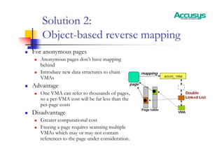Solution 2:
Object-based reverse mapping
„ For anonymous pages
„ Anonymous pages don’t have mapping
behind
„ Introduce new data structures to chain
VMAs
„ Advantage
„ One VMA can refer to thousands of pages,
so a per-VMA cost will be far less than the
per-page costs
„ Disadvantage
„ Greater computational cost
„ Freeing a page requires scanning multiple
VMAs which may or may not contain
references to the page under consideration.
anon_vma
page
mapping
Page table
Double
Linked List
VMA
 