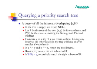 Querying a priority search tree
„ A query of all the intervals overlapping [a,b]?
„ If the tree is empty, we return NULL
„ Let R be the root of the tree, (x, y) be its coordinate, and
P(R) be the value separating the X-ranges of R’s child
subtrees
„ Compare y to a. if y < a, we return without finding any
intervals (all other nodes in the tree will have an even
smaller Y-coordinate)
„ If a <= y and b >= x, report the root interval
„ Recursively search the left subtree of R
„ If P(R) < y, recursively search the right subtree of R
 