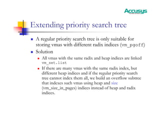Extending priority search tree
„ A regular priority search tree is only suitable for
storing vmas with different radix indices (vm_pgoff)
„ Solution
„ All vmas with the same radix and heap indices are linked
vm_set.list
„ If there are many vmas with the same radix index, but
different heap indices and if the regular priority search
tree cannot index them all, we build an overflow subtree
that indexes such vmas using heap and size
(vm_size_in_pages) indices instead of heap and radix
indices.
 