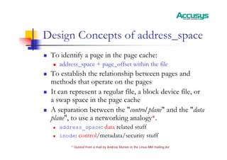 Design Concepts of address_space
„ To identify a page in the page cache:
„ address_space + page_offset within the file
„ To establish the relationship between pages and
methods that operate on the pages
„ It can represent a regular file, a block device file, or
a swap space in the page cache
„ A separation between the "control plane" and the "data
plane", to use a networking analogy*.
„ address_space: data related stuff
„ inode: control/metadata/security stuff
* Quoted from a mail by Andrew Morton in the Linux-MM mailing list
 