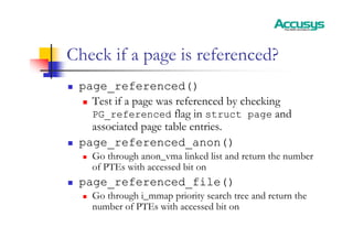 Check if a page is referenced?
„ page_referenced()
„ Test if a page was referenced by checking
PG_referenced flag in struct page and
associated page table entries.
„ page_referenced_anon()
„ Go through anon_vma linked list and return the number
of PTEs with accessed bit on
„ page_referenced_file()
„ Go through i_mmap priority search tree and return the
number of PTEs with accessed bit on
 