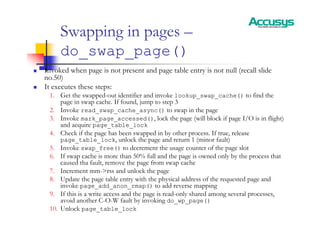 Swapping in pages –
do_swap_page()
„ Invoked when page is not present and page table entry is not null (recall slide
no.50)
„ It executes these steps:
1. Get the swapped-out identifier and invoke lookup_swap_cache() to find the
page in swap cache. If found, jump to step 3
2. Invoke read_swap_cache_async() to swap in the page
3. Invoke mark_page_accessed(), lock the page (will block if page I/O is in flight)
and acquire page_table_lock
4. Check if the page has been swapped in by other process. If true, release
page_table_lock, unlock the page and return 1 (minor fault)
5. Invoke swap_free() to decrement the usage counter of the page slot
6. If swap cache is more than 50% full and the page is owned only by the process that
caused tha fault, remove the page from swap cache
7. Increment mm->rss and unlock the page
8. Update the page table entry with the physical address of the requested page and
invoke page_add_anon_rmap() to add reverse mapping
9. If this is a write access and the page is read-only shared among several processes,
avoid another C-O-W fault by invoking do_wp_page()
10. Unlock page_table_lock
 