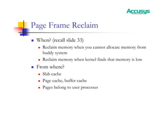 Page Frame Reclaim
„ When? (recall slide 33)
„ Reclaim memory when you cannot allocate memory from
buddy system
„ Reclaim memory when kernel finds that memory is low
„ From where?
„ Slab cache
„ Page cache, buffer cache
„ Pages belong to user processes
 