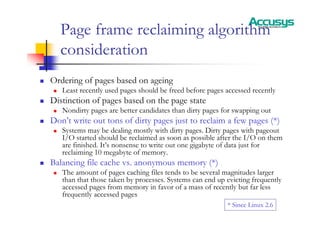 Page frame reclaiming algorithm
consideration
„ Ordering of pages based on ageing
„ Least recently used pages should be freed before pages accessed recently
„ Distinction of pages based on the page state
„ Nondirty pages are better candidates than dirty pages for swapping out
„ Don’t write out tons of dirty pages just to reclaim a few pages (*)
„ Systems may be dealing mostly with dirty pages. Dirty pages with pageout
I/O started should be reclaimed as soon as possible after the I/O on them
are finished. It’s nonsense to write out one gigabyte of data just for
reclaiming 10 megabyte of memory.
„ Balancing file cache vs. anonymous memory (*)
„ The amount of pages caching files tends to be several magnitudes larger
than that those taken by processes. Systems can end up evicting frequently
accessed pages from memory in favor of a mass of recently but far less
frequently accessed pages
* Since Linux 2.6
 