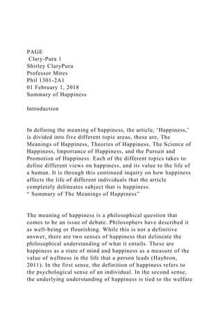 PAGE
Clary-Pura 1
Shirley ClaryPura
Professor Mires
Phil 1301-2A1
01 February 1, 2018
Summary of Happiness
Introduction
In defining the meaning of happiness, the article, ‘Happiness,’
is divided into five different topic areas, these are, The
Meanings of Happiness, Theories of Happiness, The Science of
Happiness, Importance of Happiness, and the Pursuit and
Promotion of Happiness. Each of the different topics takes to
define different views on happiness, and its value to the life of
a human. It is through this continued inquiry on how happiness
affects the life of different individuals that the article
completely delineates subject that is happiness.
“ Summary of The Meanings of Happiness”
The meaning of happiness is a philosophical question that
comes to be an issue of debate. Philosophers have described it
as well-being or flourishing. While this is not a definitive
answer, there are two senses of happiness that delineate the
philosophical understanding of what it entails. These are
happiness as a state of mind and happiness as a measure of the
value of wellness in the life that a person leads (Haybron,
2011). In the first sense, the definition of happiness refers to
the psychological sense of an individual. In the second sense,
the underlying understanding of happiness is tied to the welfare
 