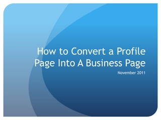 How to Convert a Profile
Page Into A Business Page
                  November 2011
 