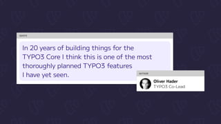 QUOTE
In 20 years of building things for the

TYPO3 Core I think this is one of the most
thoroughly planned TYPO3 features 

I have yet seen. AUTHOR
TYPO3 Co-Lead
Oliver Hader
 