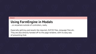 PROBLEM
Using FormEngine in Modals
...or anywhere outside of controllers, really.


Especially getting used assets like required JS/CSS files, language files etc.

They are also directly handed off to the page renderer, with no easy way

of preventing that.
 