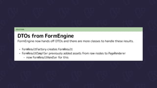 SOLUTION
DTOs from FormEngine
FormEngine now hands off DTOs and there are more classes to handle these results.


FormResultFactory creates FormResult

FormResultCompiler previously added assets from raw nodes to PageRenderer

now FormResultHandler for this
 