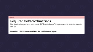 PROBLEM
Required field combinations
For shortcut pages, shortcut mode 0 (“Selected page”) requires you to select a page to
link to.


However, TYPO3 never checked for this in FormEngine.
 