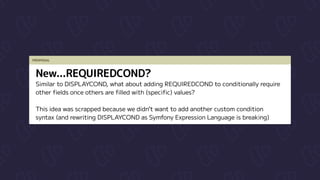 PROPOSAL
New...REQUIREDCOND?
Similar to DISPLAYCOND, what about adding REQUIREDCOND to conditionally require

other fields once others are filled with (specific) values?


This idea was scrapped because we didn’t want to add another custom condition

syntax (and rewriting DISPLAYCOND as Symfony Expression Language is breaking)
 