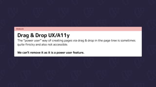 PROBLEM
Drag & Drop UX/A11y
The “power user” way of creating pages via drag & drop in the page tree is sometimes
quite finicky and also not accessible.


We can’t remove it as it is a power user feature.
 