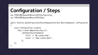 Configuration / Steps
use TYPO3CMSBackendWizardDTOConfiguration;

use TYPO3CMSBackendWizardDTOStep;


public function getConfiguration(ServerRequestInterface $serverRequest): Configuration

{

return Configuration::create([

Step::create('@myext/my-step.js')

->withConfigurationData([

'title' => 'My custom step',

'value' => 'Some custom data!',

]),

]);

}
 