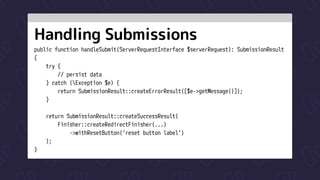 Handling Submissions
public function handleSubmit(ServerRequestInterface $serverRequest): SubmissionResult

{

try {

// persist data

} catch (Exception $e) {

return SubmissionResult::createErrorResult([$e->getMessage()]);

}


return SubmissionResult::createSuccessResult(

Finisher::createRedirectFinisher(...)

->withResetButton(‘reset button label’)

);

}
 