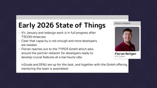 Early 2026 State of Things
It’s January and redesign work is in full progress after
T3CON showcase

Clear that capacity is not enough and more developers
are needed

Florian reaches out to the TYPO3 GmbH which asks
around the partner network for developers ready to
develop crucial features at a low hourly rate.
in2code and DFAU are up for the task, and together with the GmbH offering
mentoring the team is assembled!
PROJECT MANAGER
Florian Keitgen
B13 GmbH
 