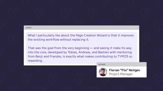 QUOTE
What I particularly like about the Page Creation Wizard is that it improves
the existing workflow without replacing it. 


That was the goal from the very beginning — and seeing it make its way
into the core, developed by Tobias, Andreas, and Bastien with mentoring
from Benji and Franzke, is exactly what makes contributing to TYPO3 so
rewarding.
AUTHOR
Project Manager
Florian “Flix” Keitgen
 