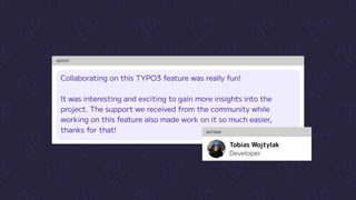 QUOTE
Collaborating on this TYPO3 feature was really fun!


It was interesting and exciting to gain more insights into the
project. The support we received from the community while
working on this feature also made work on it so much easier,
thanks for that! AUTHOR
Developer
Tobias Wojtylak
 