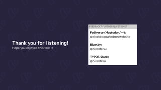 Thank you for listening!

Hope you enjoyed this talk :)
Feedback? Further questions?
Fediverse (Mastodon/…):

@pixel@icosahedron.website


Bluesky:

@pixelde.su


TYPO3 Slack:

@pixeldesu
 