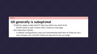 PROBLEM
UX generally is suboptimal
Creating a page usually doesn’t take you where you want to be

Editors want to add content after creating a new page

Not newcomer friendly

In default configurations users are overwhelmed with tens of fields at once 
even though only a handful fields are required to set up a page
 