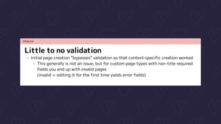 PROBLEM
Little to no validation
Initial page creation “bypasses” validation so that context-specific creation worked

This generally is not an issue, but for custom page types with non-title required
fields you end up with invalid pages  
(invalid = editing it for the first time yields error fields)
 