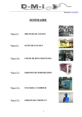 Site internet : www.d-m-i.fr




                    SOMMAIRE



- Page n°2 :    PRE-PLIEUSE 4 PLOTS




- Page n°6 :    PATIN DE FAN OUT




- Page n°10 :   COUPE DE RIVE SHAFTLESS




- Page n°12 :   GROUPES DE PERFORATION




- Page n°14 :   STACKER A TAMBOUR




- Page n°15 :   GROUPE DE VERNIS UV




                                   1
 