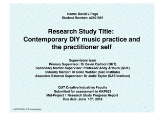 1
Name: David L Page
Student Number: n2401681
   
Research Study Title:
Contemporary DIY music practice and
the practitioner self 
 
Supervisory team
Primary Supervisor: Dr Gavin Carfoot (QUT)
Secondary Mentor Supervisor: Professor Andy Arthurs (QUT)
Industry Mentor: Dr Colin Webber (SAE Institute)
Associate External Supervisor: Dr Jodie Taylor (SAE Institute)
 
 
QUT Creative Industries Faculty
Submitted for assessment in KKP622
Mid-Project 1 Research Study Progress Report
Due date: June 10th, 2016
v:DLP2016005_0.76.Autobiography
 