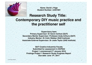 1
Name: David L Page
Student Number: n2401681
   
Research Study Title:
Contemporary DIY music practice and
the practitioner self 
 
Supervisory team
Primary Supervisor: Dr Gavin Carfoot (QUT)
Secondary Mentor Supervisor: Professor Andy Arthurs (QUT)
Industry Mentor: Dr Colin Webber (SAE Institute)
Associate External Supervisor: Dr Jodie Taylor (SAE Institute)
 
 
QUT Creative Industries Faculty
Submitted for assessment in KKP622
Project 1 commenced 2nd January 2016
Findings Project 1 Research Study Progress Report
Due date: June 9th, 2017
v:DLP2070608_v89.BRIEF
 
