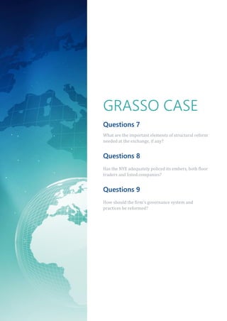 GRASSO CASE
Questions 7
What are the important elements of structural reform
needed at the exchange, if any?
Questions 8
Has the NYE adequately policed its embers, both floor
traders and listed companies?
Questions 9
How should the firm’s governance system and
practices be reformed?
 