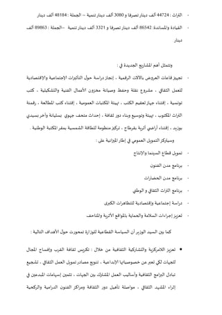 -‫اث‬‫ر‬‫الت‬:55685‫دينار‬ ‫ألف‬‫و‬ ‫تصرفا‬5121‫دينار‬ ‫ألف‬‫تنمية‬--‫الجملة‬:52025‫دينار‬ ‫ألف‬
-‫القيادة‬‫واملساندة‬:20258‫دينار‬ ‫ألف‬‫و‬ ‫تصرفا‬5580‫دينار‬ ‫ألف‬‫تنمية‬--‫الجملة‬:20205‫ألف‬
‫دينار‬
‫في‬ ‫الجديدة‬ ‫يع‬‫ر‬‫املشا‬ ‫أهم‬ ‫وتتمثل‬:
-‫وإلاقتصادية‬ ‫إلاجتماعية‬ ‫ات‬‫ر‬‫التأثي‬ ‫ل‬‫حو‬ ‫اسة‬‫ر‬‫د‬‫إنجاز‬ ، ‫الرقمية‬ ‫باآلالت‬ ‫العروض‬ ‫قاعات‬‫تجهيز‬
‫والتشكيل‬ ‫الفنية‬ ‫ألاعمال‬ ‫مخزون‬ ‫وصيانة‬ ‫وحفظ‬ ‫نقلة‬ ‫مشروع‬ ، ‫الثقافي‬ ‫للعمل‬‫كتب‬ ، ‫ية‬
‫قمنة‬‫ر‬ ، ‫املطالعة‬ ‫كتب‬ ‫إقتناء‬ ، ‫العمومية‬ ‫املكتبات‬ ‫تهيئة‬ ، ‫الكتب‬ ‫تعقيم‬‫جهاز‬ ‫إقتناء‬ ، ‫تونسية‬
‫و‬ ‫بسليانة‬ ‫ي‬‫جهو‬ ‫متحف‬ ‫إحداث‬ ، ‫ثقافة‬ ‫ر‬‫دو‬ ‫وبناء‬ ‫وتوسيع‬ ‫تهيئة‬ ، ‫املكتوب‬ ‫اث‬‫ر‬‫الت‬‫آ‬‫بسيدي‬‫خر‬
‫املكت‬‫بمقر‬ ‫الشمسية‬ ‫للطاقة‬ ‫منظومة‬‫تركيز‬ ، ‫بقرطاج‬ ‫أثرية‬ ‫ي‬ ‫اض‬‫ر‬‫أ‬ ‫إقتناء‬ ، ‫بوزيد‬‫الوطنية‬ ‫بة‬.
‫على‬ ‫انية‬‫ز‬‫املي‬‫إطار‬ ‫في‬ ‫العمومي‬ ‫التمويل‬‫وسيتركز‬:
-‫وإلانتاج‬ ‫السينما‬ ‫قطاع‬ ‫تمويل‬
-‫ن‬‫الفنو‬ ‫مدن‬ ‫برنامج‬
-‫ات‬‫ر‬‫الحضا‬ ‫مدن‬ ‫برنامج‬
-‫الوطني‬‫و‬ ‫الثقافي‬ ‫اث‬‫ر‬‫الت‬ ‫برنامج‬
-‫ى‬‫الكبر‬ ‫ات‬‫ر‬‫للتظاه‬ ‫وإقتصادية‬ ‫إجتماعية‬ ‫اسة‬‫ر‬‫د‬
-‫باملواقع‬ ‫والحماية‬ ‫السالمة‬ ‫اءات‬‫ر‬‫إج‬‫تعزيز‬‫واملتاحف‬ ‫ألاثرية‬
‫التالية‬ ‫ألاهداف‬ ‫ل‬‫حو‬ ‫تمحورت‬ ‫ة‬‫ر‬‫للوزا‬ ‫القطاعية‬ ‫السياسة‬ ‫أن‬‫الوزير‬ ‫السيد‬ ‫بين‬ ‫كما‬:
‫خالل‬ ‫من‬ ‫الثقافية‬ ‫والتشاركية‬ ‫الالمركزية‬ ‫تعزيز‬:‫املجال‬ ‫وإفساح‬ ‫القرب‬ ‫ثقافة‬ ‫تكريس‬
، ‫إلابداعية‬ ‫خصوصياتها‬ ‫عن‬‫تعبر‬ ‫لكي‬ ‫للجهات‬‫تشجيع‬ ، ‫الثقافي‬ ‫العمل‬ ‫تمويل‬‫مصادر‬ ‫تنويع‬
‫في‬ ‫املبدعين‬ ‫إسهامات‬ ‫تثمين‬ ، ‫الجهات‬ ‫بين‬ ‫املشترك‬ ‫العمل‬ ‫وأساليب‬ ‫الثقافية‬ ‫امج‬‫ر‬‫الب‬ ‫تبادل‬
‫والركحية‬ ‫امية‬‫ر‬‫الد‬ ‫ن‬‫الفنو‬ ‫اكز‬‫ر‬‫وم‬ ‫الثقافة‬ ‫ر‬‫دو‬ ‫تأهيل‬ ‫مواصلة‬ ، ‫الثقافي‬ ‫املشهد‬ ‫اء‬‫ر‬‫إث‬
 