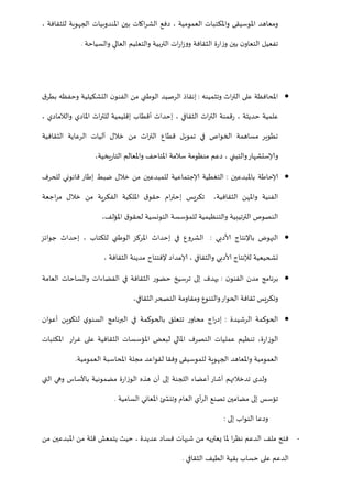 ‫ب‬ ‫اكات‬‫ر‬‫الش‬ ‫دفع‬ ، ‫العمومية‬ ‫واملكتبات‬ ‫املوسيقى‬ ‫ومعاهد‬، ‫للثقافة‬ ‫الجهوية‬ ‫املندوبيات‬ ‫ين‬
‫والسياحة‬ ‫العالي‬ ‫والتعليم‬ ‫التربية‬ ‫ات‬‫ر‬‫ا‬‫ز‬‫وو‬ ‫الثقافة‬ ‫ة‬‫ر‬‫ا‬‫ز‬‫و‬ ‫بين‬ ‫ن‬‫التعاو‬ ‫تفعيل‬.
‫وتثمينه‬ ‫اث‬‫ر‬‫الت‬ ‫على‬ ‫املحافظة‬:‫ق‬‫بطر‬ ‫وحفظه‬ ‫التشكيلية‬ ‫ن‬‫الفنو‬ ‫من‬ ‫الوطني‬ ‫الرصيد‬ ‫إنقاذ‬
، ‫الثقافي‬ ‫اث‬‫ر‬‫الت‬ ‫قمنة‬‫ر‬ ، ‫حديثة‬ ‫علمية‬، ‫والالمادي‬ ‫املادي‬ ‫اث‬‫ر‬‫للت‬ ‫إقليمية‬ ‫أقطاب‬ ‫إحداث‬
‫خالل‬ ‫من‬ ‫اث‬‫ر‬‫الت‬ ‫قطاع‬ ‫تمويل‬ ‫في‬ ‫الخواص‬ ‫مساهمة‬ ‫تطوير‬‫آ‬‫الثقافية‬ ‫الرعاية‬ ‫ليات‬
‫يخية‬‫ر‬‫التا‬ ‫واملعالم‬ ‫املتاحف‬ ‫سالمة‬ ‫منظومة‬ ‫دعم‬ ، ‫والتبني‬‫وإلاستشهار‬،
‫باملبدعين‬ ‫إلاحاطة‬:‫قانوني‬ ‫إطار‬ ‫ضبط‬ ‫خالل‬ ‫من‬ ‫للمبدعين‬ ‫إلاجتماعية‬ ‫التغطية‬‫للحرف‬
‫الثقافية‬ ‫واملهن‬ ‫الفنية‬،‫اجعة‬‫ر‬‫م‬ ‫خالل‬ ‫من‬ ‫الفكرية‬ ‫امللكية‬ ‫ق‬‫حقو‬ ‫ام‬‫ر‬‫إحت‬ ‫تكريس‬
‫املؤلف‬ ‫ق‬‫لحقو‬ ‫التونسية‬ ‫للمؤسسة‬ ‫والتنظيمية‬ ‫الترتيبية‬ ‫النصوص‬،
‫ألادبي‬ ‫باإلنتاج‬ ‫النهوض‬:‫جوائز‬ ‫إحداث‬ ، ‫للكتاب‬ ‫الوطني‬ ‫املركز‬ ‫إحداث‬ ‫في‬ ‫الشروع‬
‫إلاعد‬ ، ‫والثقافي‬ ‫ألادبي‬ ‫لإلنتاج‬ ‫تشحيعية‬‫الثقافة‬ ‫مدينة‬ ‫إلفتتاح‬ ‫اد‬،
‫ن‬‫الفنو‬ ‫مدن‬ ‫برنامج‬:‫العامة‬ ‫والساحات‬ ‫الفضاءات‬ ‫في‬ ‫الثقافة‬ ‫حضور‬ ‫ترسيخ‬ ‫إلى‬ ‫يهدف‬
‫الثقافي‬‫التصحر‬ ‫ومقاومة‬ ‫والتنوع‬‫الحوار‬ ‫ثقافة‬ ‫وتكريس‬،
‫الرشيدة‬ ‫الحوكمة‬:‫أعوان‬ ‫لتكوين‬ ‫ي‬‫السنو‬ ‫البرنامج‬ ‫في‬ ‫بالحوكمة‬ ‫تتعلق‬ ‫ر‬‫محاو‬ ‫اج‬‫ر‬‫إد‬
‫ال‬ ‫عمليات‬ ‫تنظيم‬ ،‫ة‬‫ر‬‫الوزا‬‫املكتبات‬ ‫ار‬‫ر‬‫غ‬ ‫على‬ ‫الثقافية‬ ‫املؤسسات‬ ‫لبعض‬ ‫املالي‬ ‫تصرف‬
‫العمومية‬ ‫املحاسبة‬ ‫مجلة‬ ‫لقواعد‬ ‫وفقا‬ ‫للموسيقى‬ ‫الجهوية‬ ‫واملعاهد‬ ‫العمومية‬.
‫التي‬ ‫وهي‬ ‫باألساس‬ ‫مضمونية‬ ‫ة‬‫ر‬‫الوزا‬ ‫هذه‬ ‫أن‬ ‫إلى‬ ‫اللجنة‬ ‫أعضاء‬ ‫أشار‬ ‫تدخالتهم‬ ‫ولدى‬
‫أي‬‫ر‬‫ال‬ ‫تصنع‬ ‫مضامين‬ ‫إلى‬ ‫تؤسس‬‫العام‬‫املع‬ ‫ئ‬ ‫وتنش‬‫ا‬‫ني‬‫السامية‬.
‫إلى‬ ‫النواب‬ ‫ودعا‬:
-‫من‬ ‫املبدعين‬ ‫من‬ ‫قلة‬ ‫يتمعش‬ ‫حيث‬ ، ‫عديدة‬ ‫فساد‬ ‫شبهات‬ ‫من‬ ‫يعتريه‬ ‫ملا‬ ‫ا‬‫ر‬‫نظ‬ ‫الدعم‬ ‫ملف‬ ‫فتح‬
‫الثقافي‬ ‫الطيف‬ ‫بقية‬ ‫حساب‬ ‫على‬ ‫الدعم‬.
 