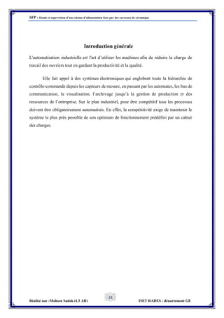 SFP : Etude et supervision d’une chaine d’alimentation four par des carreaux de céramique
Réalisé par :Mohsen Sadok (L3 AII) ISET RADES : département GE
10
Introduction générale
L'automatisation industrielle est l'art d’utiliser les machines afin de réduire la charge de
travail des ouvriers tout en gardant la productivité et la qualité.
Elle fait appel à des systèmes électroniques qui englobent toute la hiérarchie de
contrôle-commande depuis les capteurs de mesure, en passant par les automates, les bus de
communication, la visualisation, l’archivage jusqu’à la gestion de production et des
ressources de l’entreprise. Sur le plan industriel, pour être compétitif tous les processus
doivent être obligatoirement automatisés. En effet, la compétitivité exige de maintenir le
système le plus près possible de son optimum de fonctionnement prédéfini par un cahier
des charges.
 