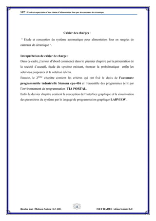 SFP : Etude et supervision d’une chaine d’alimentation four par des carreaux de céramique
Réalisé par :Mohsen Sadok (L3 AII) ISET RADES : département GE
11
Cahier des charges :
“ Etude et conception du système automatique pour alimentation four en rangées de
carreaux de céramique “.
Interprétation de cahier de charge :
Dans ce cadre, j’ai tout d’abord commencé dans le premier chapitre par la présentation de
la société d’accueil, étude du système existant, énoncer la problématique enfin les
solutions proposées et la solution retenu.
Ensuite, le 2è𝑚𝑒
chapitre contient les critères qui ont fixé le choix de l’automate
programmable industrielle Siemens cpu-416 et l’ensemble des programmes écrit par
l’environnement de programmation TIA PORTAL.
Enfin le dernier chapitre contient la conception de l’interface graphique et la visualisation
des paramètres du système par le langage de programmation graphique LABVIEW.
 