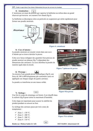 SFP : Etude et supervision d’une chaine d’alimentation four par des carreaux de céramique
Réalisé par :Mohsen Sadok (L3 AII) ISET RADES : département GE
16
4) Atomisation :
L’atomiseur est muni du pistolet qui vaporise la barbotine au milieu dans un grand
réservoir qui traverse un courant d’air chaud (fig.6).
La barbotine se décompose alors en particule en suspension qui sèche rapidement pour
former une poudre atomisée.
5) Cuve d’attente :
La poudre atomisée est ensuite versée dans une cuve
d’attente qui se trouve derrière la presse.
Cette cuve laisse échapper des quantités bien précises de
poudre atomisé sur plateau (fig.7) (dépendant des
dimensions des carreaux). La cuve distribue la poudre de
manière égale dans la moule.
6) Pressage :
Au moyen d’une grande presse hydraulique (fig.8), une
force de 340 à 400 kilogramme par centimètre carre est
appliquée sur chaque rangée de quatre carreaux.
La poudre se transforme en une masse solide.
7) Séchage :
Une fois le corps de céramique est formé, il est chauffé dans
le séchoir (fig.9) pour retirer le maximum d’humidité.
Cette étape est importante pour assurer la stabilité du
produit pendant sa cuisson au four.
Le séchage des carreaux passe par trois zones de
température :
 Zone 1 : 130 °C.
 Zone 2 : 200 °C.
 Zone 3 : 200 °C.
 Zone 4 : 110 °C
Figure 6: atomiseur
Figure 7:plateau de presse
Figure 8:la presse
Figure 9:le séchoir
 