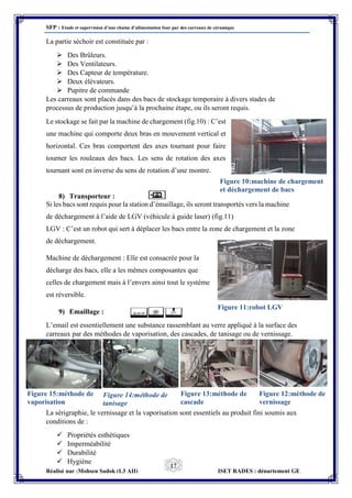 SFP : Etude et supervision d’une chaine d’alimentation four par des carreaux de céramique
Réalisé par :Mohsen Sadok (L3 AII) ISET RADES : département GE
17
La partie séchoir est constituée par :
 Des Brûleurs.
 Des Ventilateurs.
 Des Capteur de température.
 Deux élévateurs.
 Pupitre de commande
Les carreaux sont placés dans des bacs de stockage temporaire à divers stades de
processus de production jusqu’à la prochaine étape, ou ils seront requis.
Le stockage se fait par la machine de chargement (fig.10) : C’est
une machine qui comporte deux bras en mouvement vertical et
horizontal. Ces bras comportent des axes tournant pour faire
tourner les rouleaux des bacs. Les sens de rotation des axes
tournant sont en inverse du sens de rotation d’une montre.
8) Transporteur :
Si les bacs sont requis pour la station d’émaillage, ils seront transportés vers la machine
de déchargement à l’aide de LGV (véhicule à guide laser) (fig.11)
LGV : C’est un robot qui sert à déplacer les bacs entre la zone de chargement et la zone
de déchargement.
Machine de déchargement : Elle est consacrée pour la
décharge des bacs, elle a les mêmes composantes que
celles de chargement mais à l’envers ainsi tout le système
est réversible.
9) Emaillage :
L’email est essentiellement une substance rassemblant au verre appliqué à la surface des
carreaux par des méthodes de vaporisation, des cascades, de tanisage ou de vernissage.
La sérigraphie, le vernissage et la vaporisation sont essentiels au produit fini soumis aux
conditions de :
 Propriétés esthétiques
 Imperméabilité
 Durabilité
 Hygiène
Figure 10:machine de chargement
et déchargement de bacs
Figure 11:robot LGV
Figure 15:méthode de
vaporisation
Figure 14:méthode de
tanisage
Figure 13:méthode de
cascade
Figure 12:méthode de
vernissage
 
