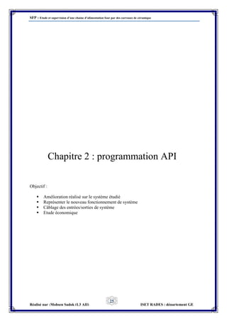 SFP : Etude et supervision d’une chaine d’alimentation four par des carreaux de céramique
Réalisé par :Mohsen Sadok (L3 AII) ISET RADES : département GE
25
Chapitre 2 : programmation API
Objectif :
 Amélioration réalisé sur le système étudié
 Représenter le nouveau fonctionnement de système
 Câblage des entrées/sorties de système
 Etude économique
 