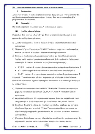 SFP : Etude et supervision d’une chaine d’alimentation four par des carreaux de céramique
Réalisé par :Mohsen Sadok (L3 AII) ISET RADES : département GE
26
I. Introduction
Après avoir présenté et analyser le fonctionnement du système, on veut lui apporter des
améliorations pour résoudre ses problèmes et passer dans une première phase à la
programmation de l’automate.
II. Généralités :
Des points importants concernant les API sont donnés en annexe1
III. Améliorations réalisées :
Proposition d’un nouveau GRAFCET qui décrit le fonctionnement du cycle et tient
compte des améliorations suivantes :
a) Ajout d’un sélecteur de choix de mode du cycle de fonctionnement : manuel ou
automatique
b) Nécessité d’ajout d’un nouveau GRAFCET qui tient compte du « conduit système :
GRAFCET conduit et sécurité » en mode automatique ou manuel.
c) Remise en fonctionnement des capteurs suivants et qui étaient hors programme
Sachant qu’ils sont très importants dans la garantie de la continuité et l’alignement
des rangées de carreaux alimentant le four (6 carreaux par rangée) :
 C9-C10 : capteurs de présence des carreaux se trouvant au-dessus de convoyeur 3
 C5 : capteur de présence des carreaux se trouve au-dessus de convoyeur 1
 C6-C7 : capteurs de présence des carreaux se trouvant au-dessus de convoyeur 2
Remarque : Ces capteurs sont mis hors programme par négligence et dans le but de
réaliser des économies d’argent et de temps de maintenance et de dépannage choses qui
ne sont pas vraies.
d) Nécessité de tenir compte dans le GRAFCET (GRAFCET manuel et automatique
page 28) des fonctions des capteurs C5, C6, C7, C9 et C10 réintroduits dans le
programme.
e) Organiser le défilement des rangées des carreaux en fixant une temporisation entre
chaque rangée el la suivante sachant que ce défilement est à présent aléatoire.
f) Possibilité de varier la vitesse des 4 moteurs par interface graphique qui envoie un
signal numérique vers le module CNA de l’automate et qui à son tour envoie un
signal analogique approprié (généralement de 0 à 10V) vers le variateur du moteur
correspondant.
g) Comptage du nombre de carreaux à l’entrée four en utilisant les impulsions reçues des
capteurs déjà installés sur les convoyeurs d’amenées des carreaux au four.
 
