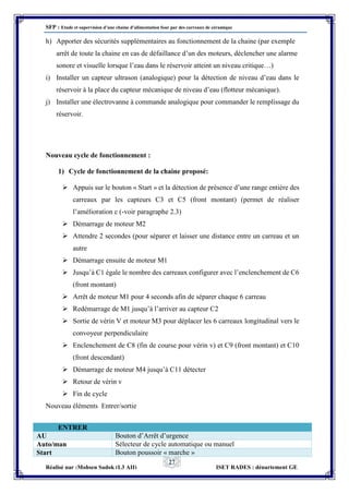SFP : Etude et supervision d’une chaine d’alimentation four par des carreaux de céramique
Réalisé par :Mohsen Sadok (L3 AII) ISET RADES : département GE
27
h) Apporter des sécurités supplémentaires au fonctionnement de la chaine (par exemple
arrêt de toute la chaine en cas de défaillance d’un des moteurs, déclencher une alarme
sonore et visuelle lorsque l’eau dans le réservoir atteint un niveau critique…)
i) Installer un capteur ultrason (analogique) pour la détection de niveau d’eau dans le
réservoir à la place du capteur mécanique de niveau d’eau (flotteur mécanique).
j) Installer une électrovanne à commande analogique pour commander le remplissage du
réservoir.
Nouveau cycle de fonctionnement :
1) Cycle de fonctionnement de la chaine proposé:
 Appuis sur le bouton « Start » et la détection de présence d’une range entière des
carreaux par les capteurs C3 et C5 (front montant) (permet de réaliser
l’amélioration c (-voir paragraphe 2.3)
 Démarrage de moteur M2
 Attendre 2 secondes (pour séparer et laisser une distance entre un carreau et un
autre
 Démarrage ensuite de moteur M1
 Jusqu’à C1 égale le nombre des carreaux configurer avec l’enclenchement de C6
(front montant)
 Arrêt de moteur M1 pour 4 seconds afin de séparer chaque 6 carreau
 Redémarrage de M1 jusqu’à l’arriver au capteur C2
 Sortie de vérin V et moteur M3 pour déplacer les 6 carreaux longitudinal vers le
convoyeur perpendiculaire
 Enclenchement de C8 (fin de course pour vérin v) et C9 (front montant) et C10
(front descendant)
 Démarrage de moteur M4 jusqu’à C11 détecter
 Retour de vérin v
 Fin de cycle
Nouveau éléments Entrer/sortie
ENTRER
AU Bouton d’Arrêt d’urgence
Auto/man Sélecteur de cycle automatique ou manuel
Start Bouton poussoir « marche »
 