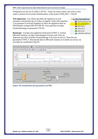 SFP : Etude et supervision d’une chaine d’alimentation four par des carreaux de céramique
Réalisé par :Mohsen Sadok (L3 AII) ISET RADES : département GE
42
l'intégrateur est mis sur la valeur I_ITVAL. Toutes les autres sorties sont mises à zéro.
Après exécution de la routine d'initialisation, il faut mettre COM_RST = FALSE.
Très important : Les valeurs des blocs de régulation ne sont
calculées correctement que si le bloc est appelé à intervalles réguliers.
C'est pourquoi il convient d'appeler les blocs de régulation dans un
OB d'alarme cyclique (OB 30 à OB 38). Vous spécifiez le temps
d'échantillonnage au paramètre CYCLE.
Remarque : Lorsque nous appelons l'instruction CONT_C comme
DB multi instance, un objet technologique n'est pas créé. Nous ne
disposons pas d'une interface de paramétrage et de mise en service. Nous devons
paramétrer CONT_C directement dans le DB multi instance et le mettre en service via
une table de visualisation (fig.38)
Figure 38:visualisation des paramètres de PID
 