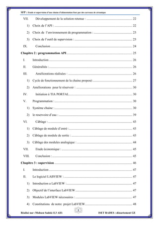 SFP : Etude et supervision d’une chaine d’alimentation four par des carreaux de céramique
Réalisé par :Mohsen Sadok (L3 AII) ISET RADES : département GE
5
VII. Développement de la solution retenue : ......................................................... 22
1) Choix de l’API : ................................................................................................. 22
2) Choix de l’environnement de programmation : ................................................ 23
3) Choix de l’outil de supervision : ........................................................................ 23
IX. Conclusion...................................................................................................... 24
Chapitre 2 : programmation API.................................................................................. 25
I. Introduction........................................................................................................ 26
II. Généralités :........................................................................................................ 26
III. Améliorations réalisées : ................................................................................ 26
1) Cycle de fonctionnement de la chaine proposé:................................................. 27
2) Améliorations pour le réservoir : ...................................................................... 30
IV. Initiation à TIA PORTAL............................................................................... 30
V. Programmation :................................................................................................. 30
1) Système chaine :................................................................................................. 30
2) le reservoire d’eau :............................................................................................ 39
VI. Câblage :......................................................................................................... 43
1) Câblage de module d’entré :............................................................................... 43
2) Câblage de module de sortie : ............................................................................ 43
3) Câblage des modules analogique : ..................................................................... 44
VII. Etude économique : ........................................................................................ 45
VIII. Conclusion :.................................................................................................... 45
Chapitre 3 : supervision ................................................................................................. 46
I. Introduction........................................................................................................ 47
II. Le logiciel LABVIEW :..................................................................................... 47
1) Introduction a LabVIEW :.................................................................................. 47
2) Objectif de l’interface LabVIEW....................................................................... 47
3) Modules LabVIEW nécessaires :....................................................................... 47
4) Constitutions de notre projet LabVIEW........................................................... 48
 