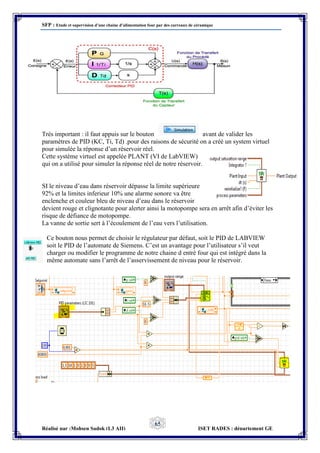 SFP : Etude et supervision d’une chaine d’alimentation four par des carreaux de céramique
Réalisé par :Mohsen Sadok (L3 AII) ISET RADES : département GE
65
Très important : il faut appuis sur le bouton avant de valider les
paramètres de PID (KC, Ti, Td) .pour des raisons de sécurité on a créé un system virtuel
pour simulée la réponse d’un réservoir réel.
Cette système virtuel est appelée PLANT (VI de LabVIEW)
qui on a utilisé pour simuler la réponse réel de notre réservoir.
SI le niveau d’eau dans réservoir dépasse la limite supérieure
92% et la limites inferieur 10% une alarme sonore va être
enclenche et couleur bleu de niveau d’eau dans le réservoir
devient rouge et clignotante pour alerter ainsi la motopompe sera en arrêt afin d’éviter les
risque de défiance de motopompe.
La vanne de sortie sert à l’écoulement de l’eau vers l’utilisation.
Ce bouton nous permet de choisir le régulateur par défaut, soit le PID de LABVIEW
soit le PID de l’automate de Siemens. C’est un avantage pour l’utilisateur s’il veut
charger ou modifier le programme de notre chaine d entré four qui est intégré dans la
même automate sans l’arrêt de l’asservissement de niveau pour le réservoir.
 