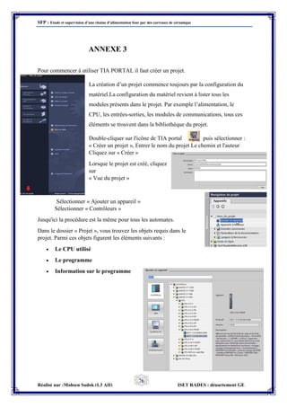 SFP : Etude et supervision d’une chaine d’alimentation four par des carreaux de céramique
Réalisé par :Mohsen Sadok (L3 AII) ISET RADES : département GE
76
ANNEXE 3
Pour commencer à utiliser TIA PORTAL il faut créer un projet.
La création d’un projet commence toujours par la configuration du
matériel.La configuration du matériel revient à lister tous les
modules présents dans le projet. Par exemple l’alimentation, le
CPU, les entrées-sorties, les modules de communications, tous ces
éléments se trouvent dans la bibliothèque du projet.
Double-cliquer sur l'icône de TIA portal puis sélectionner :
« Créer un projet », Entrer le nom du projet Le chemin et l'auteur
Cliquez sur « Créer »
Lorsque le projet est créé, cliquez
sur
« Vue du projet »
Sélectionner « Ajouter un appareil »
Sélectionner « Contrôleurs »
Jusqu'ici la procédure est la même pour tous les automates.
Dans le dossier « Projet », vous trouvez les objets requis dans le
projet. Parmi ces objets figurent les éléments suivants :
 Le CPU utilisé
 Le programme
 Information sur le programme
 