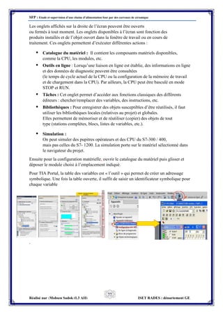SFP : Etude et supervision d’une chaine d’alimentation four par des carreaux de céramique
Réalisé par :Mohsen Sadok (L3 AII) ISET RADES : département GE
77
Les onglets affichés sur la droite de l’écran peuvent être ouverts
ou fermés à tout moment. Les onglets disponibles à l’écran sont fonction des
produits installés et de l’objet ouvert dans la fenêtre de travail ou en cours de
traitement. Ces onglets permettent d’exécuter différentes actions :
• Catalogue du matériel : Il contient les composants matériels disponibles,
comme la CPU, les modules, etc.
• Outils en ligne : Lorsqu’une liaison en ligne est établie, des informations en ligne
et des données de diagnostic peuvent être consultées
(le temps de cycle actuel de la CPU ou la configuration de la mémoire de travail
et de chargement dans la CPU). Par ailleurs, la CPU peut être basculé en mode
STOP et RUN.
• Tâches : Cet onglet permet d’accéder aux fonctions classiques des différents
éditeurs : chercher/remplacer des variables, des instructions, etc.
• Bibliothèques : Pour enregistrer des objets susceptibles d’être réutilisés, il faut
utiliser les bibliothèques locales (relatives au projet) et globales.
Elles permettent de mémoriser et de réutiliser (copier) des objets de tout
type (stations complètes, blocs, listes de variables, etc.).
• Simulation :
On peut simuler des pupitres opérateurs et des CPU du S7-300 / 400,
mais pas celles du S7- 1200. La simulation porte sur le matériel sélectionné dans
le navigateur du projet.
Ensuite pour la configuration matérielle, ouvrir le catalogue du matériel puis glisser et
déposer le module choisi à l’emplacement indiqué.
Pour TIA Portal, la table des variables est « l’outil » qui permet de créer un adressage
symbolique. Une fois la table ouverte, il suffit de saisir un identificateur symbolique pour
chaque variable
.
 