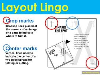 Layout Lingo
Crop marks
Crossed lines placed at
the corners of an image
or a page to indicate
where to trim it.
Center marks
Vertical lines used to
indicate the center of a
two-page spread for
folding or cutting.
Mrs. Marilyn H. Pacong
 